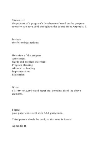 Summarize
the process of a program’s development based on the program
scenario you have used throughout the course from Appendix B.
Include
the following sections:
Overview of the program
Assessment
Needs and problem statement
Program planning
Alternative funding
Implementation
Evaluation
Write
a 1,750- to 2,100-word paper that contains all of the above
elements.
Format
your paper consistent with APA guidelines.
Third person should be used, so that tone is formal.
Appendix B
 