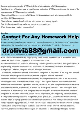 Summarize the purpose of a WAN and define what makes up a WAN connection.
Detail the types of devices used to establish and maintain a WAN connection and list some of the
more common WAN connection methods.
Discuss the differences between WAN and LAN connections, and who is responsible for
providing WAN connections.
Discuss how a modem handles digital information over analog signals.
Describe how to configure and setup remote access protocols.
What factors need careful consideration?
Solution
Remote Access Protocols
Remote access protocols square measure accustomed management the institution of connections
and therefore the transmission of information over WAN links. 3 varieties of remote access
protocols square measure supported by Windows Server 2003 remote access:
Point-to-Point Protocol (PPP): AN industry-standard set of protocols providing the most
effective security, multi-protocol support and ability.
Serial Line net Protocol (SLIP): employed by older remote access servers. A Windows Server
2003 RAS server doesn't support SLIP dial-up connections.
Microsoft remote access protocol: additionally called Asynchronous NetBEUI (AsyBEUI) and is
employed by inheritance remote access purchasers, like Windows NT three.1, Windows for
Workgroups, DOS and computer network Manager purchasers.
LAN may be a electronic network that connects computers in tiny areas. WAN may be a network
that covers a broad space victimization personal or public network transports.
The terms {lan|local square measurea network|LAN|computer network} and WAN are usually
confusing for those that aren’t that school savvy. These square measure each connections that
permit users to attach their laptop to a network, as well as the web. computer network is brief for
native space Network, whereas WAN is brief for Wide space Network. These 2 disagree from
one another in distinct ways that. computer network may be a electronic network that connects
computers in tiny areas like home, office, school, corporation, etc. employing a network media.
it's helpful for sharing resources like printers, files, games, etc. A computer network network
includes a few of laptop systems connected to every alternative, with one system connected to a
router, electronic equipment or AN outlet for net access. The computer network network is made
victimization cheap technologies like local area network cables, network adapters and hubs.
However, alternative wireless technologies are obtainable to attach the pc through a wireless
 