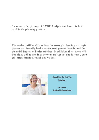 Summarize the purpose of SWOT Analysis and how it is best
used in the planning process
The student will be able to describe strategic planning, strategic
process and identify health care market powers, trends, and the
potential impact on health services. In addition, the student will
be able to define the links between market volume forecast, core
customer, mission, vision and values.
 