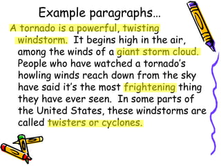 Example paragraphs… A tornado is a powerful, twisting windstorm.  It begins high in the air, among the winds of a giant storm cloud.  People who have watched a tornado’s howling winds reach down from the sky have said it’s the most frightening thing they have ever seen.  In some parts of the United States, these windstorms are called twisters or cyclones. 