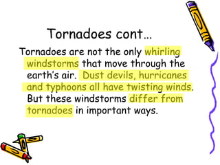 Tornadoes cont… Tornadoes are not the only whirling windstorms that move through the earth’s air.  Dust devils, hurricanes and typhoons all have twisting winds.  But these windstorms differ from tornadoes in important ways. 