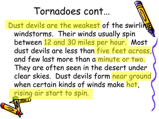 Tornadoes cont… Dust devils are the weakest of the swirling windstorms.  Their winds usually spin between 12 and 30 miles per hour.  Most dust devils are less than five feet across, and few last more than a minute or two.  They are often seen in the desert under clear skies.  Dust devils form near ground when certain kinds of winds make hot, rising air start to spin. 