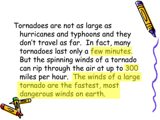 Tornadoes are not as large as hurricanes and typhoons and they don’t travel as far.  In fact, many tornadoes last only a few minutes.  But the spinning winds of a tornado can rip through the air at up to 300 miles per hour.  The winds of a large tornado are the fastest, most dangerous winds on earth. 