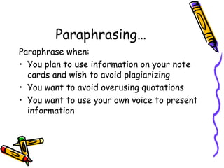 Paraphrasing… Paraphrase when: You plan to use information on your note cards and wish to avoid plagiarizing You want to avoid overusing quotations You want to use your own voice to present information 