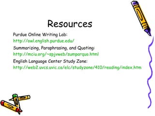 Resources Purdue Online Writing Lab: http://owl.english.purdue.edu/ Summarizing, Paraphrasing, and Quoting: http://mciu.org/~spjvweb/sumparquo.html English Language Center Study Zone: http://web2.uvcs.uvic.ca/elc/studyzone/410/reading/index.htm 