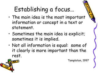 Establishing a focus… The main idea is the most important information or concept in a text or statement.  Sometimes the main idea is explicit; sometimes it is implied. Not all information is equal:  some of it clearly is more important than the rest. Templeton, 1997 