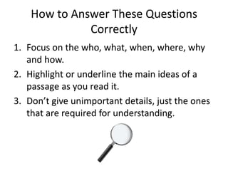 How to Answer These Questions
              Correctly
1. Focus on the who, what, when, where, why
   and how.
2. Highlight or underline the main ideas of a
   passage as you read it.
3. Don’t give unimportant details, just the ones
   that are required for understanding.
 