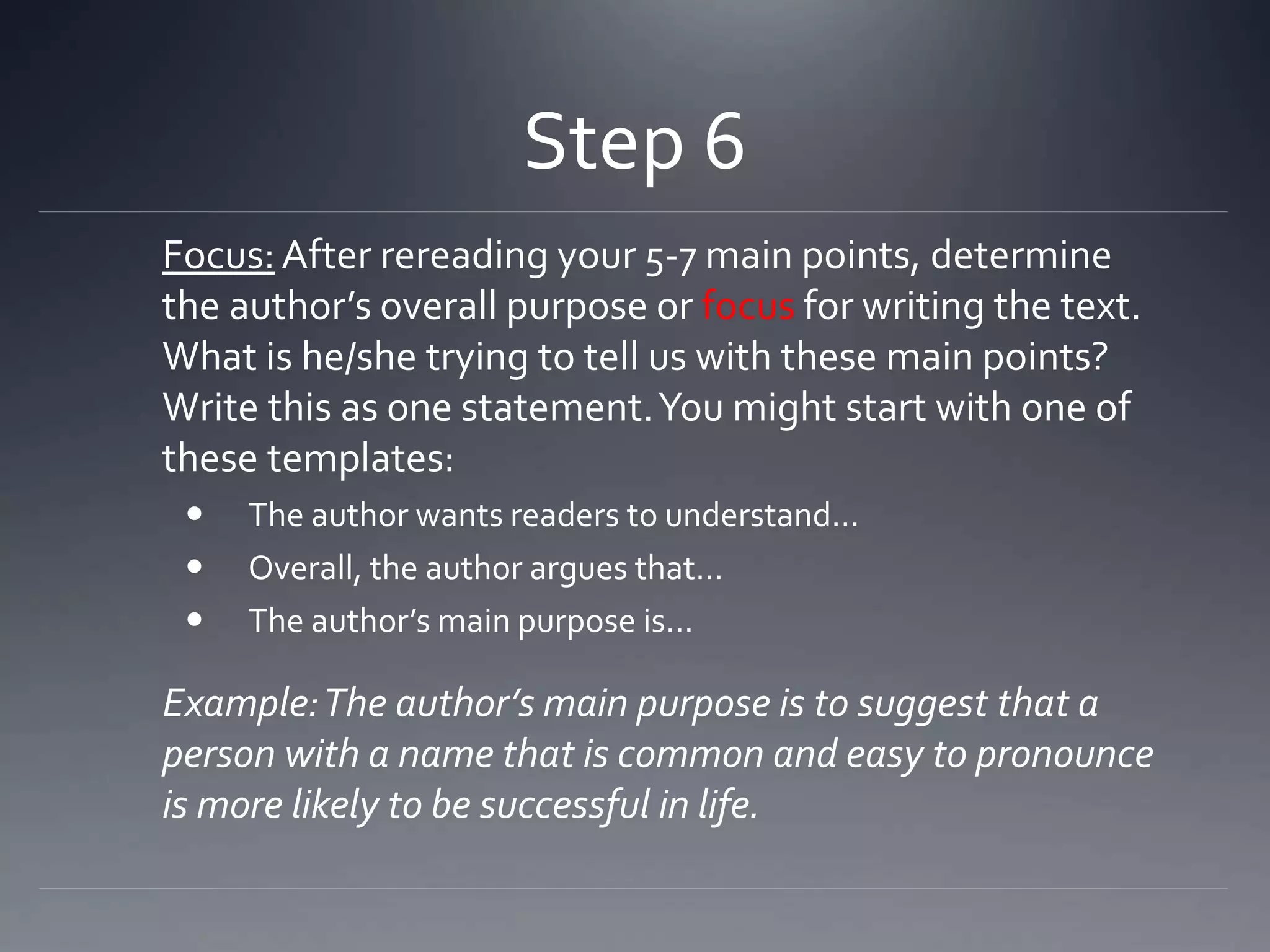 Step 6
Focus:After rereading your 5-7 main points, determine
the author’s overall purpose or focus for writing the text.
What is he/she trying to tell us with these main points?
Write this as one statement.You might start with one of
these templates:
 The author wants readers to understand…
 Overall, the author argues that…
 The author’s main purpose is…
Example:The author’s main purpose is to suggest that a
person with a name that is common and easy to pronounce
is more likely to be successful in life.
 
