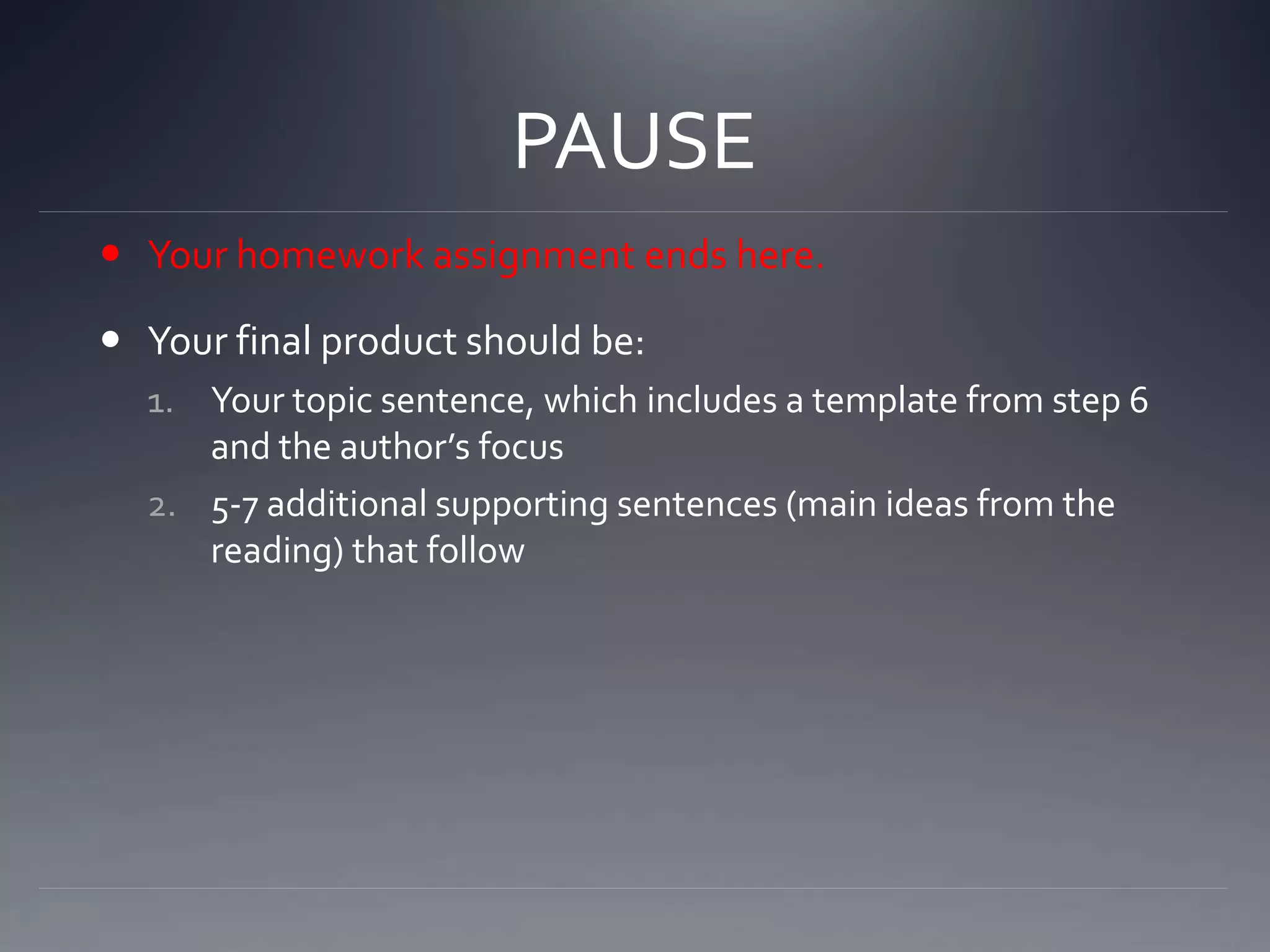 PAUSE
 Your homework assignment ends here.
 Your final product should be:
1. Your topic sentence, which includes a template from step 6
and the author’s focus
2. 5-7 additional supporting sentences (main ideas from the
reading) that follow
 