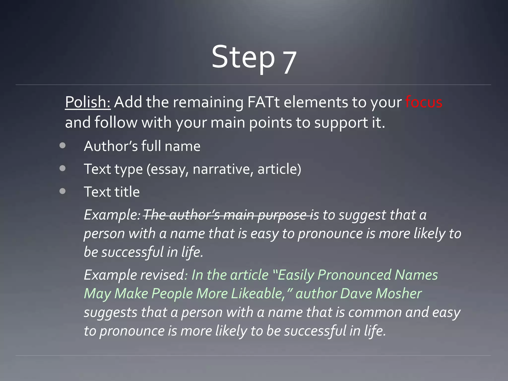 Step 7
Polish: Add the remaining FATt elements to your focus
and follow with your main points to support it.
 Author’s full name
 Text type (essay, narrative, article)
 Text title
Example:The author’s main purpose is to suggest that a
person with a name that is easy to pronounce is more likely to
be successful in life.
Example revised: In the article “Easily Pronounced Names
May Make People More Likeable,” author Dave Mosher
suggests that a person with a name that is common and easy
to pronounce is more likely to be successful in life.
 