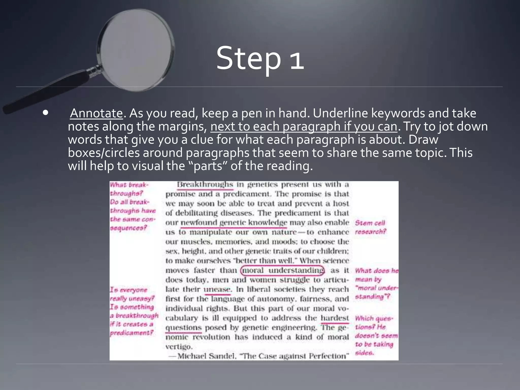 Step 1
 Annotate. As you read, keep a pen in hand. Underline keywords and take
notes along the margins, next to each paragraph if you can.Try to jot down
words that give you a clue for what each paragraph is about. Draw
boxes/circles around paragraphs that seem to share the same topic.This
will help to visual the “parts” of the reading.
 