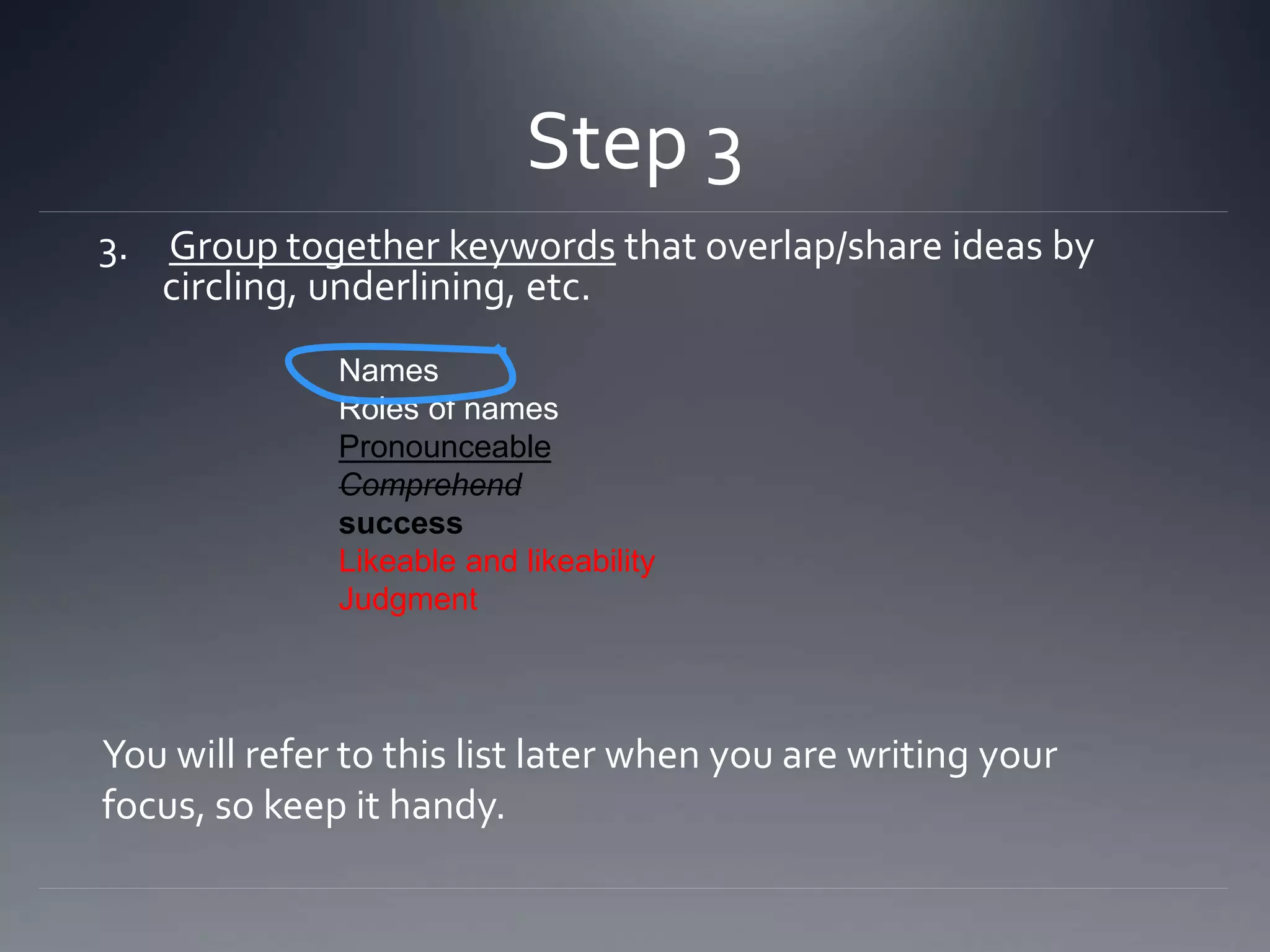 Step 3
3. Group together keywords that overlap/share ideas by
circling, underlining, etc.
Names
Roles of names
Pronounceable
Comprehend
success
Likeable and likeability
Judgment
You will refer to this list later when you are writing your
focus, so keep it handy.
 