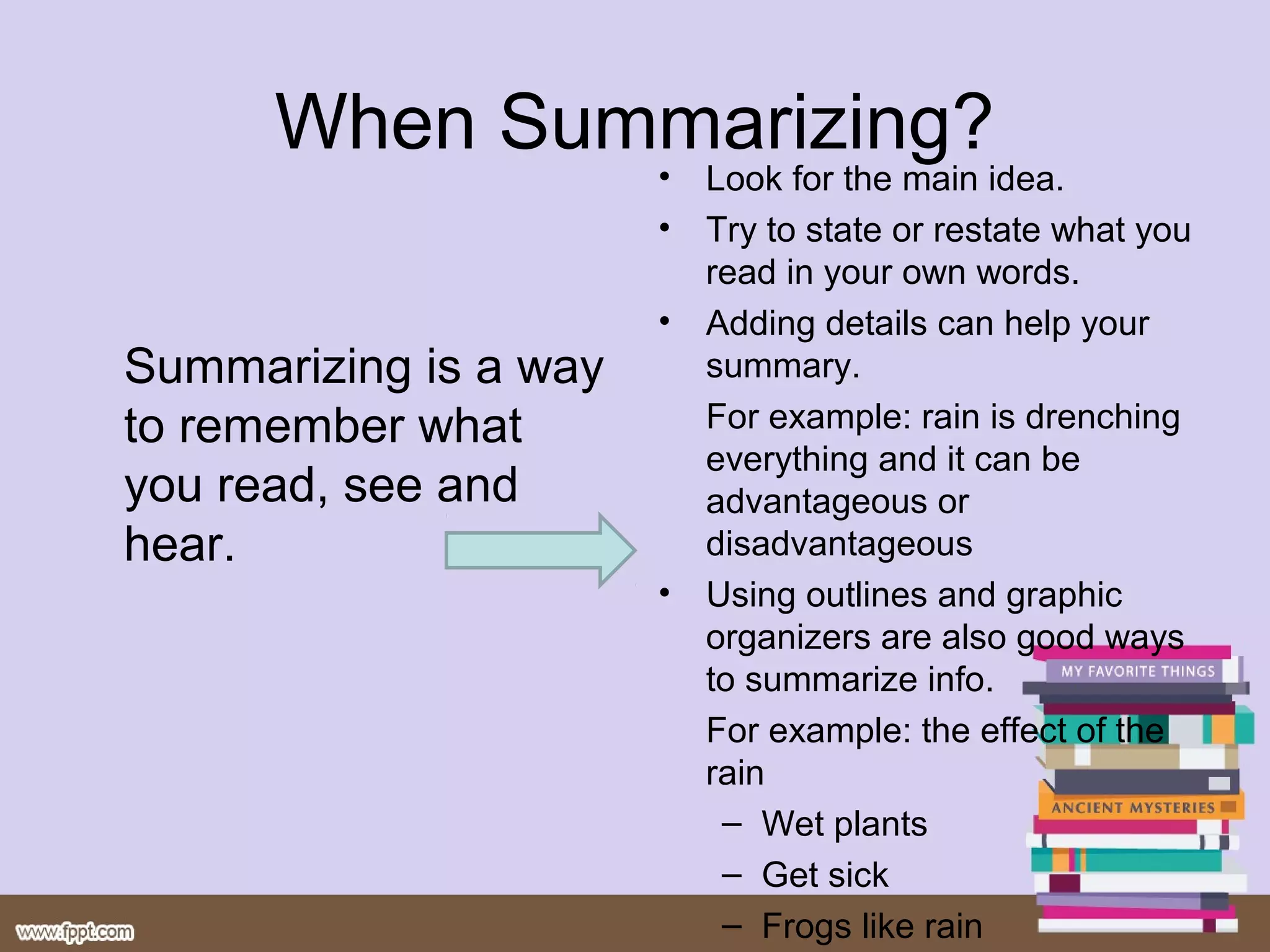 When Summarizing?
Summarizing is a way
to remember what
you read, see and
hear.
โข Look for the main idea.
โข Try to state or restate what you
read in your own words.
โข Adding details can help your
summary.
For example: rain is drenching
everything and it can be
advantageous or
disadvantageous
โข Using outlines and graphic
organizers are also good ways
to summarize info.
For example: the effect of the
rain
โ Wet plants
โ Get sick
โ Frogs like rain