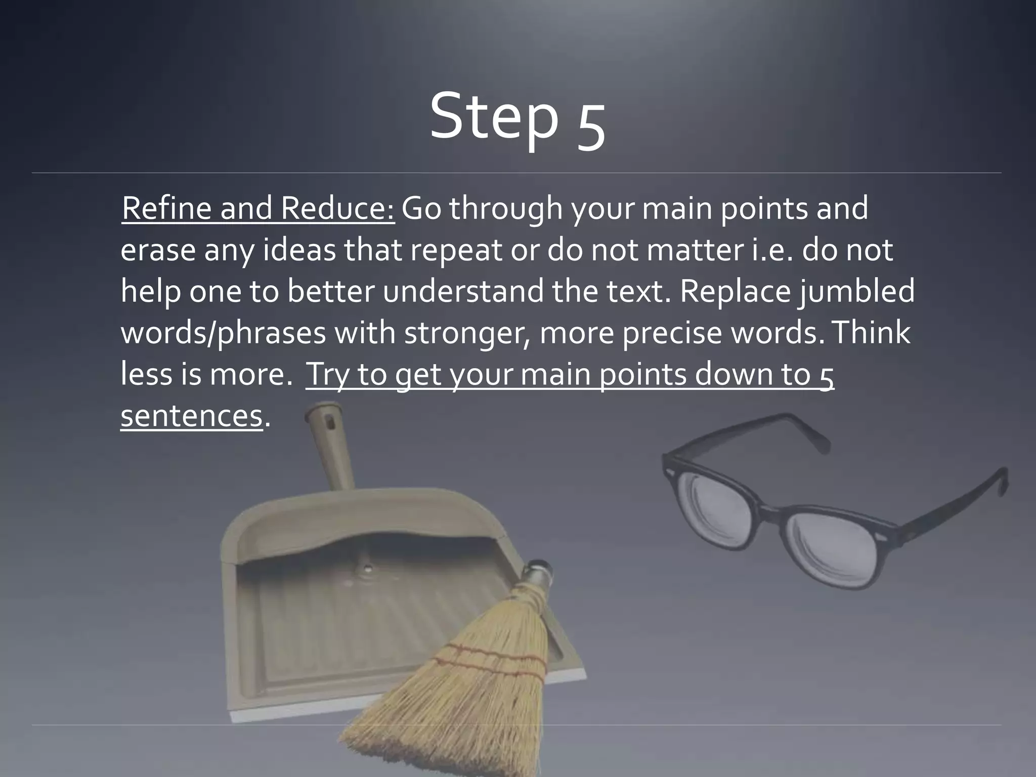 Step 5
Refine and Reduce: Go through your main points and
erase any ideas that repeat or do not matter i.e. do not
help one to better understand the text. Replace jumbled
words/phrases with stronger, more precise words.Think
less is more. Try to get your main points down to 5
sentences.
 
