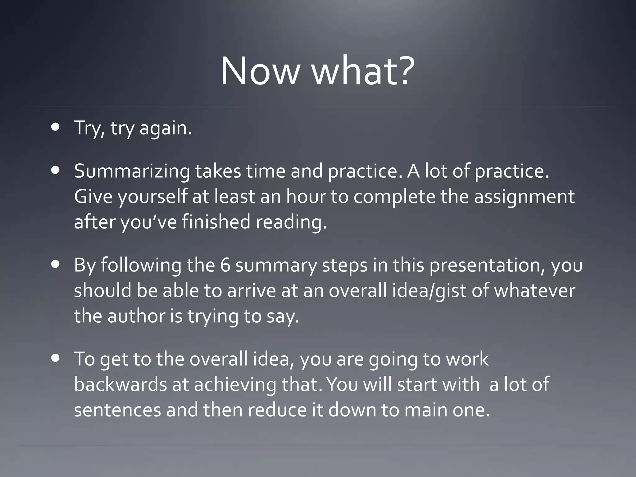 Now what?
 Try, try again.
 Summarizing takes time and practice. A lot of practice.
Give yourself at least an hour to complete the assignment
after you’ve finished reading.
 By following the 6 summary steps in this presentation, you
should be able to arrive at an overall idea/gist of whatever
the author is trying to say.
 To get to the overall idea, you are going to work
backwards at achieving that.You will start with a lot of
sentences and then reduce it down to main one.
 