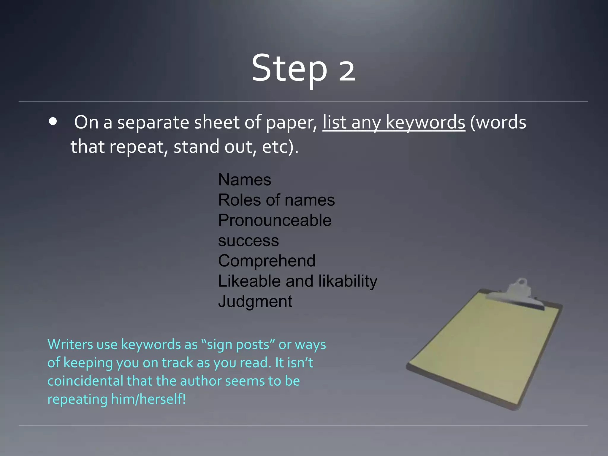 Step 2
 On a separate sheet of paper, list any keywords (words
that repeat, stand out, etc).
Names
Roles of names
Pronounceable
success
Comprehend
Likeable and likability
Judgment
Writers use keywords as “sign posts” or ways
of keeping you on track as you read. It isn’t
coincidental that the author seems to be
repeating him/herself!
 