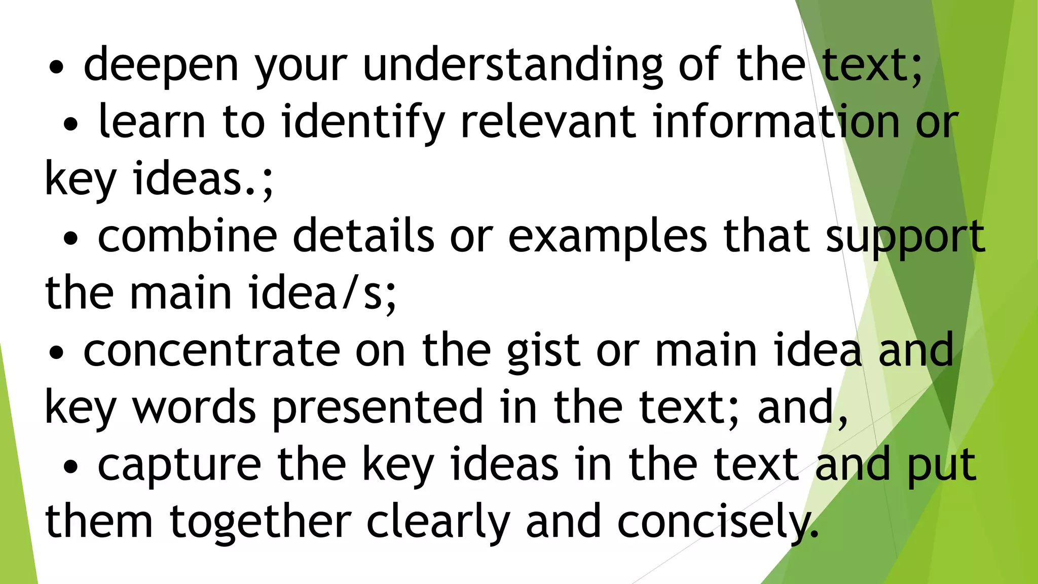 • deepen your understanding of the text;
• learn to identify relevant information or
key ideas.;
• combine details or examples that support
the main idea/s;
• concentrate on the gist or main idea and
key words presented in the text; and,
• capture the key ideas in the text and put
them together clearly and concisely.
 