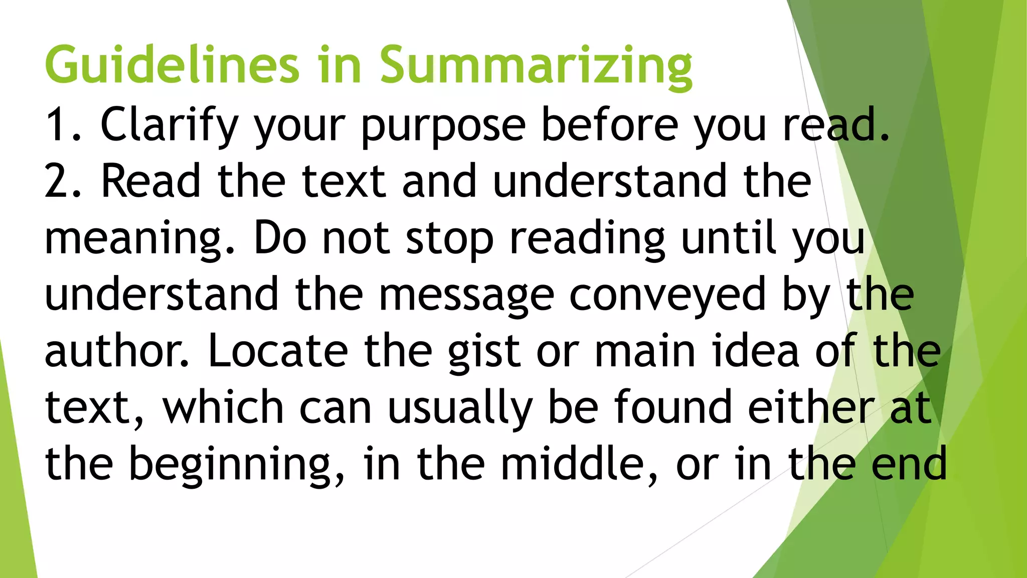 Guidelines in Summarizing
1. Clarify your purpose before you read.
2. Read the text and understand the
meaning. Do not stop reading until you
understand the message conveyed by the
author. Locate the gist or main idea of the
text, which can usually be found either at
the beginning, in the middle, or in the end.
 