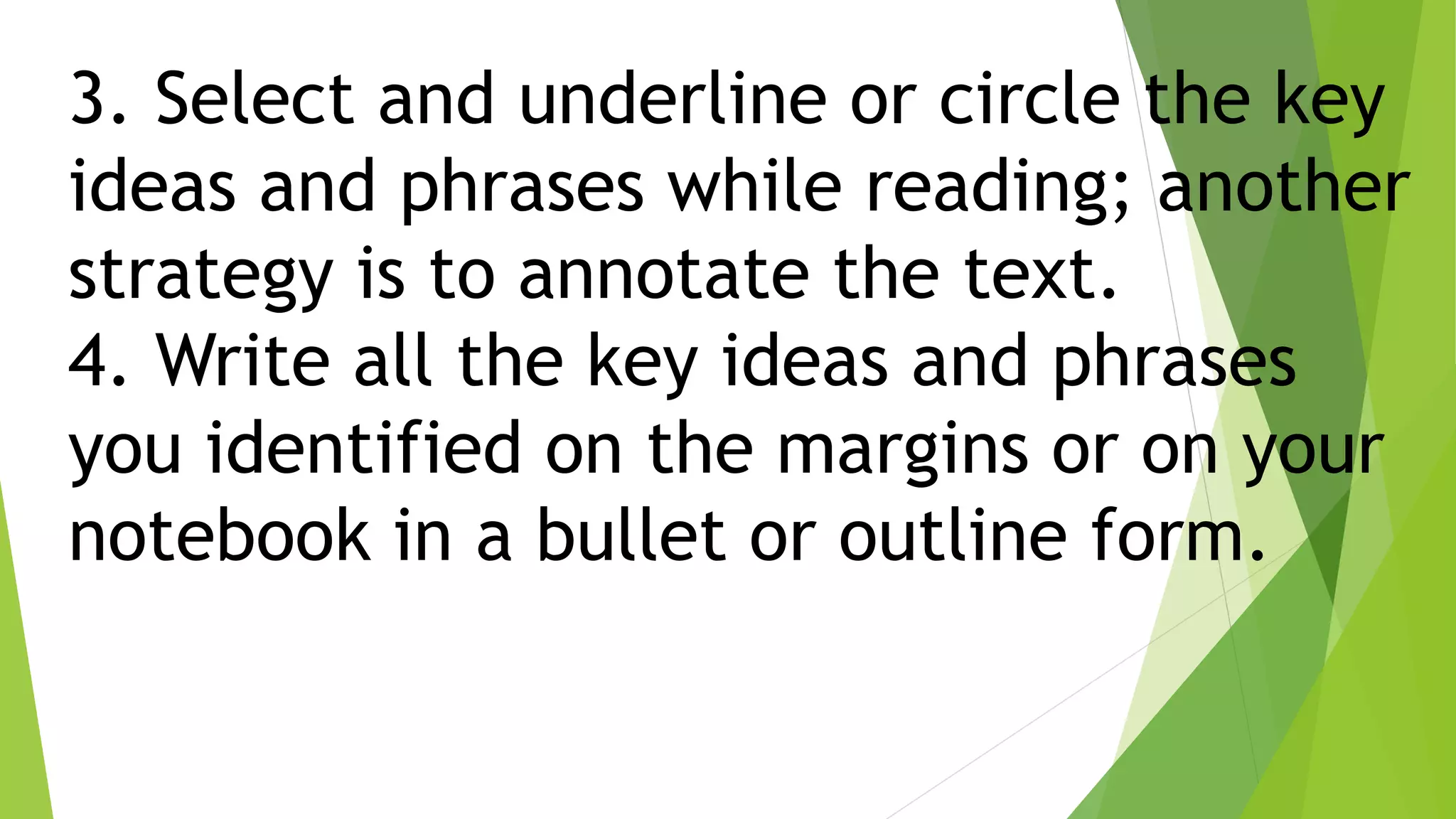 3. Select and underline or circle the key
ideas and phrases while reading; another
strategy is to annotate the text.
4. Write all the key ideas and phrases
you identified on the margins or on your
notebook in a bullet or outline form.
 