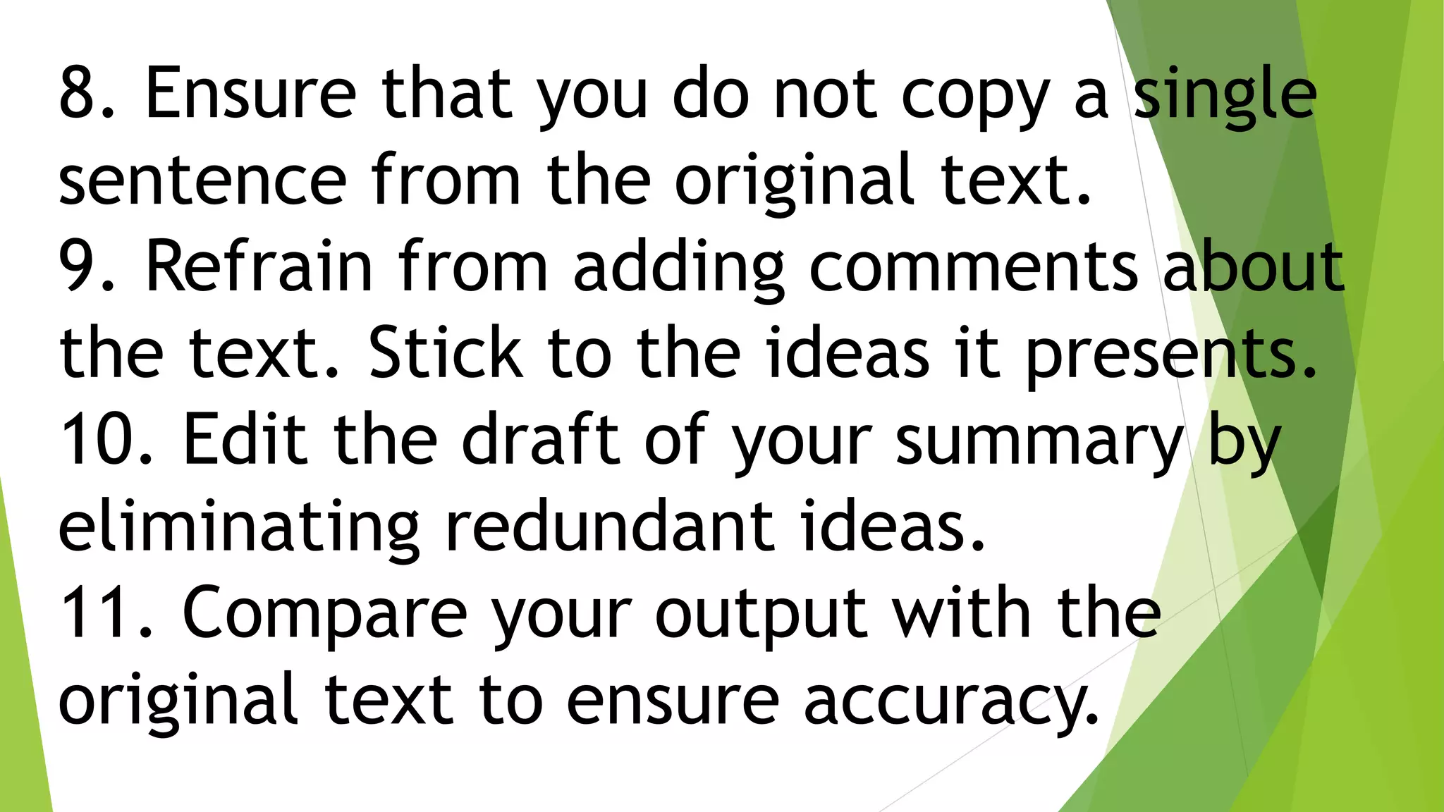 8. Ensure that you do not copy a single
sentence from the original text.
9. Refrain from adding comments about
the text. Stick to the ideas it presents.
10. Edit the draft of your summary by
eliminating redundant ideas.
11. Compare your output with the
original text to ensure accuracy.
 