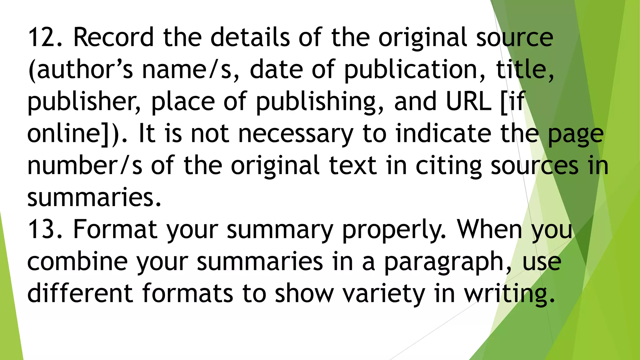 12. Record the details of the original source
(author’s name/s, date of publication, title,
publisher, place of publishing, and URL [if
online]). It is not necessary to indicate the page
number/s of the original text in citing sources in
summaries.
13. Format your summary properly. When you
combine your summaries in a paragraph, use
different formats to show variety in writing.
 
