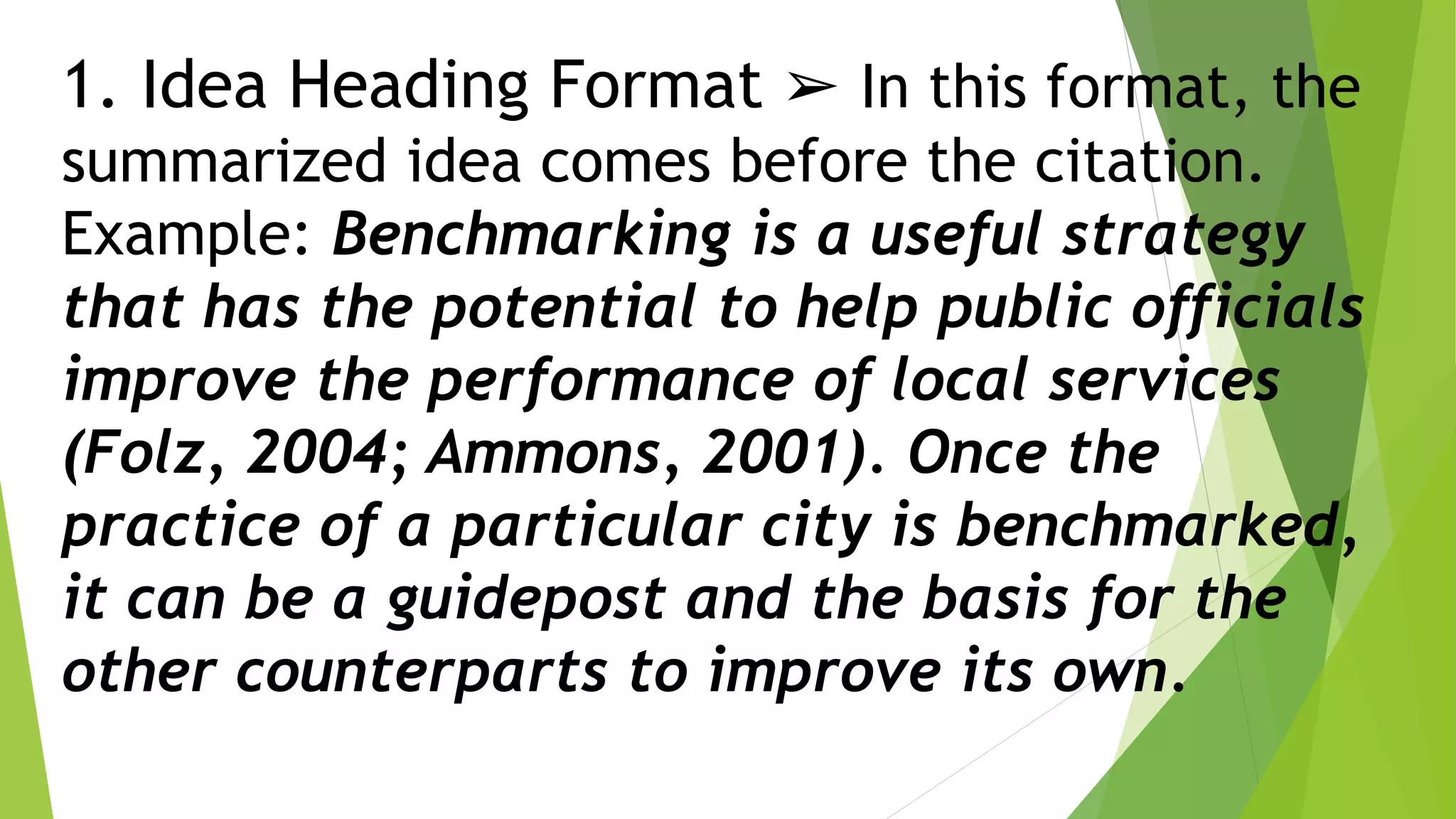 1. Idea Heading Format ➢ In this format, the
summarized idea comes before the citation.
Example: Benchmarking is a useful strategy
that has the potential to help public officials
improve the performance of local services
(Folz, 2004; Ammons, 2001). Once the
practice of a particular city is benchmarked,
it can be a guidepost and the basis for the
other counterparts to improve its own.
 