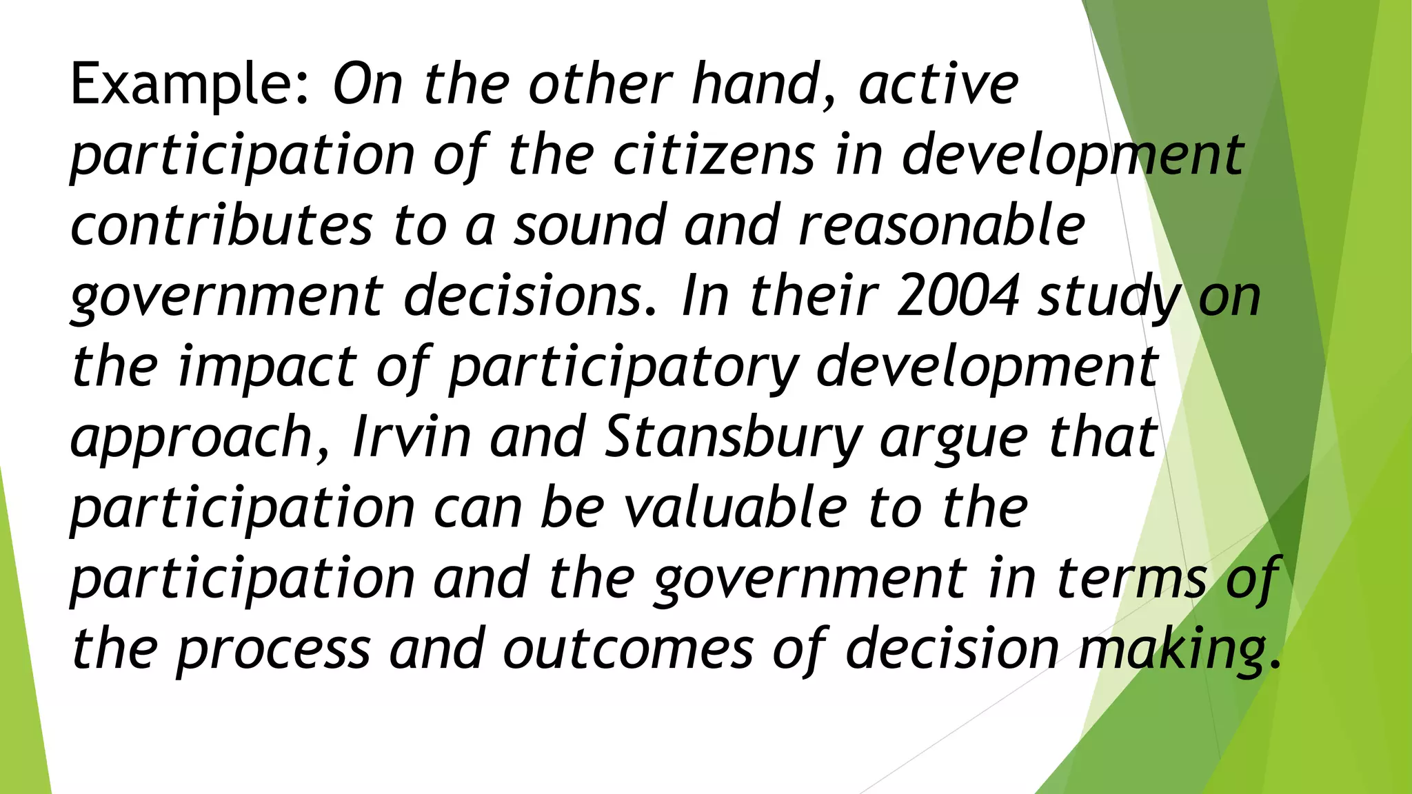 Example: On the other hand, active
participation of the citizens in development
contributes to a sound and reasonable
government decisions. In their 2004 study on
the impact of participatory development
approach, Irvin and Stansbury argue that
participation can be valuable to the
participation and the government in terms of
the process and outcomes of decision making.
 