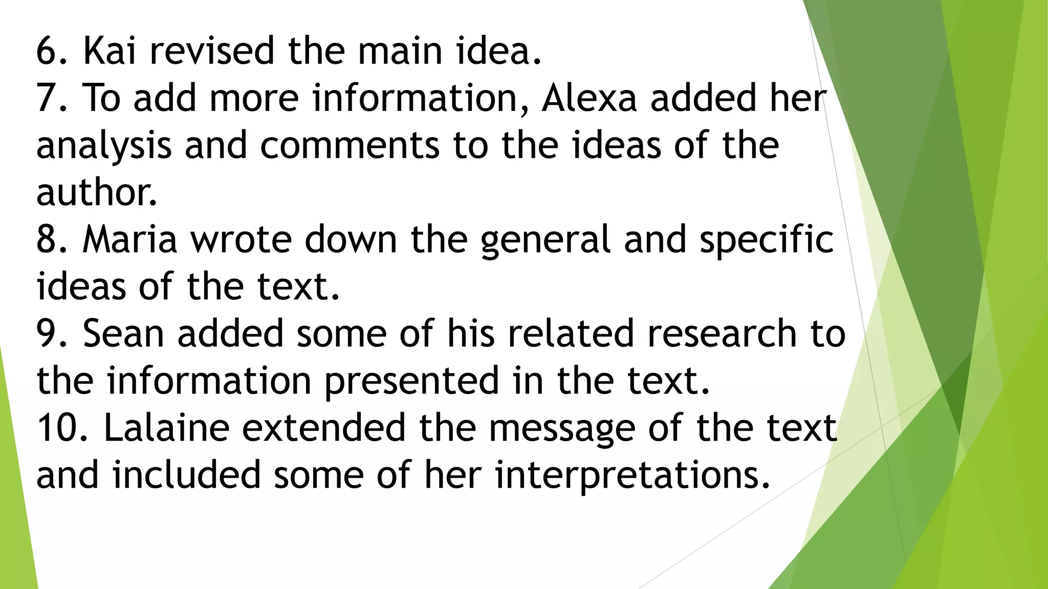 6. Kai revised the main idea.
7. To add more information, Alexa added her
analysis and comments to the ideas of the
author.
8. Maria wrote down the general and specific
ideas of the text.
9. Sean added some of his related research to
the information presented in the text.
10. Lalaine extended the message of the text
and included some of her interpretations.
 