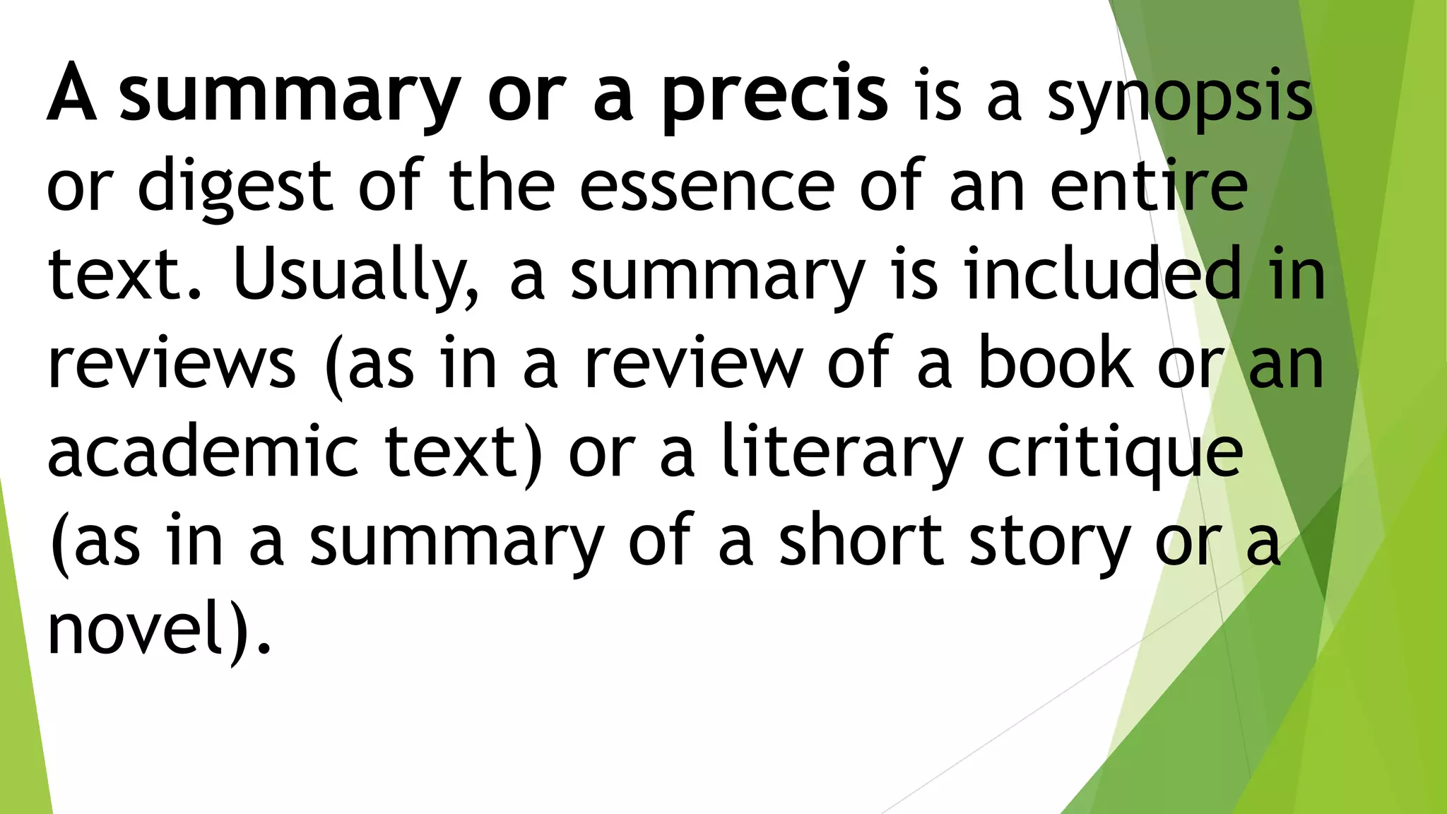 A summary or a precis is a synopsis
or digest of the essence of an entire
text. Usually, a summary is included in
reviews (as in a review of a book or an
academic text) or a literary critique
(as in a summary of a short story or a
novel).
 