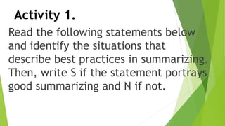 Activity 1.
Read the following statements below
and identify the situations that
describe best practices in summarizing.
Then, write S if the statement portrays
good summarizing and N if not.
 