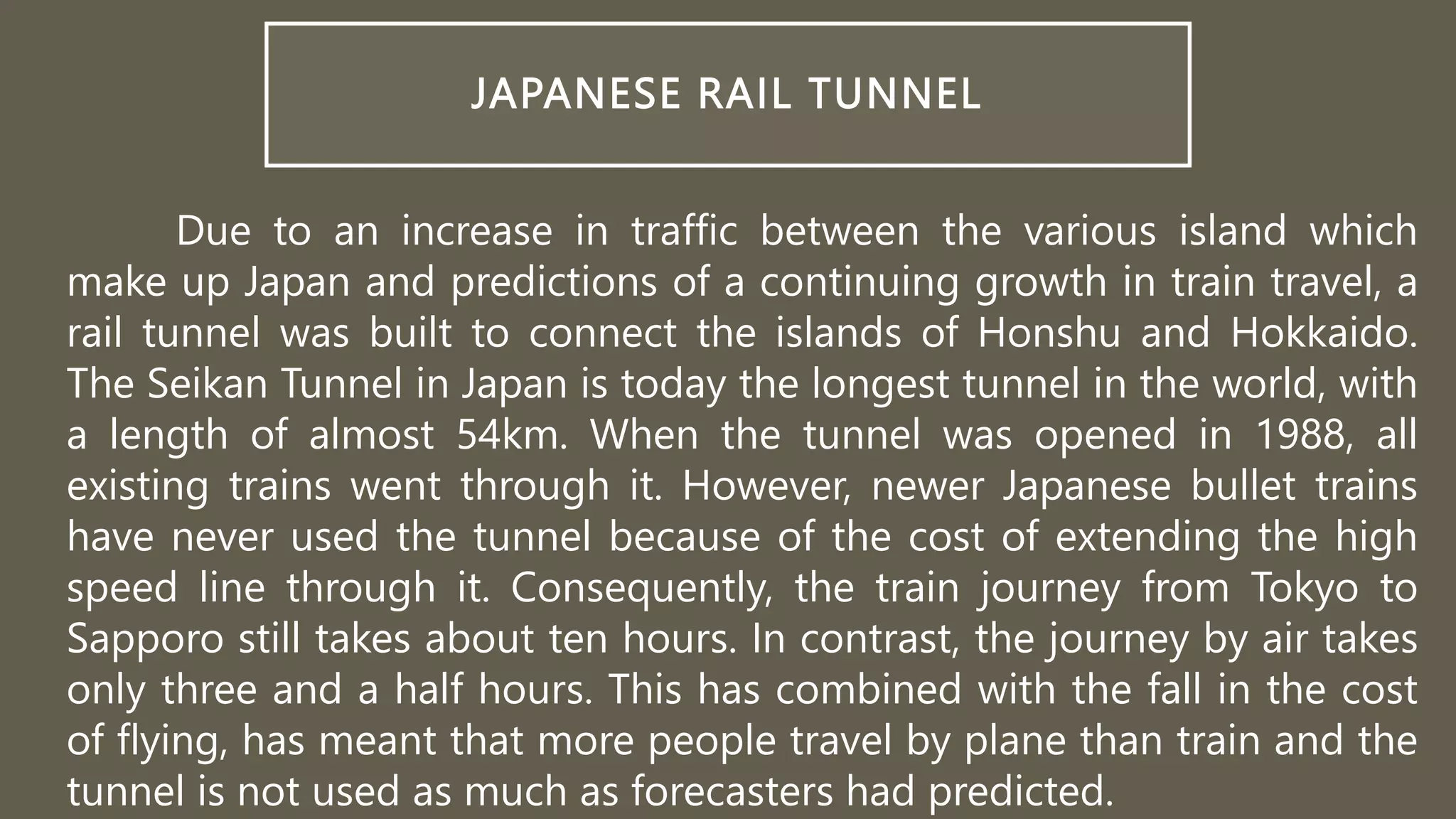 JAPANESE RAIL TUNNEL
Due to an increase in traffic between the various island which
make up Japan and predictions of a continuing growth in train travel, a
rail tunnel was built to connect the islands of Honshu and Hokkaido.
The Seikan Tunnel in Japan is today the longest tunnel in the world, with
a length of almost 54km. When the tunnel was opened in 1988, all
existing trains went through it. However, newer Japanese bullet trains
have never used the tunnel because of the cost of extending the high
speed line through it. Consequently, the train journey from Tokyo to
Sapporo still takes about ten hours. In contrast, the journey by air takes
only three and a half hours. This has combined with the fall in the cost
of flying, has meant that more people travel by plane than train and the
tunnel is not used as much as forecasters had predicted.
 