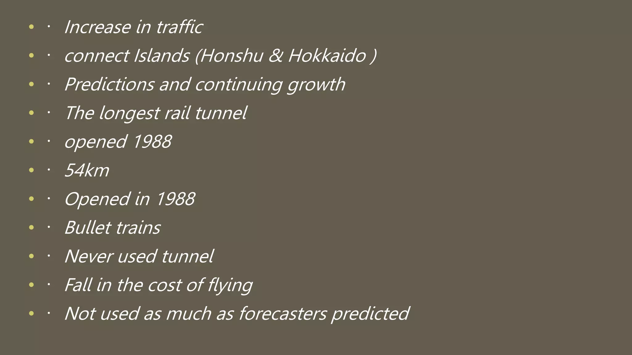 • Increase in traffic
• connect Islands (Honshu & Hokkaido )
• Predictions and continuing growth
• The longest rail tunnel
• opened 1988
• 54km
• Opened in 1988
• Bullet trains
• Never used tunnel
• Fall in the cost of flying
• Not used as much as forecasters predicted
 