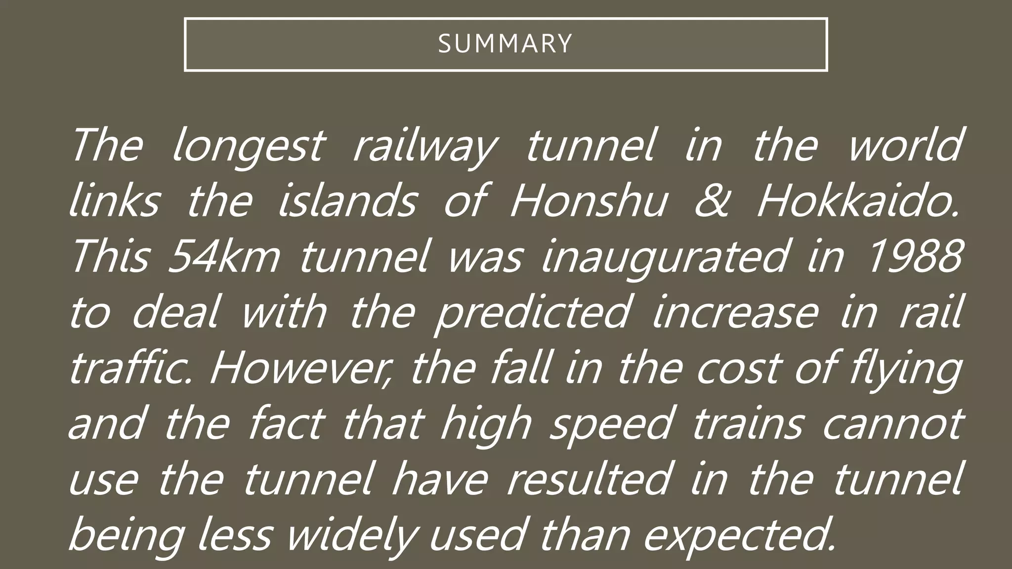 SUMMARY
The longest railway tunnel in the world
links the islands of Honshu & Hokkaido.
This 54km tunnel was inaugurated in 1988
to deal with the predicted increase in rail
traffic. However, the fall in the cost of flying
and the fact that high speed trains cannot
use the tunnel have resulted in the tunnel
being less widely used than expected.
 