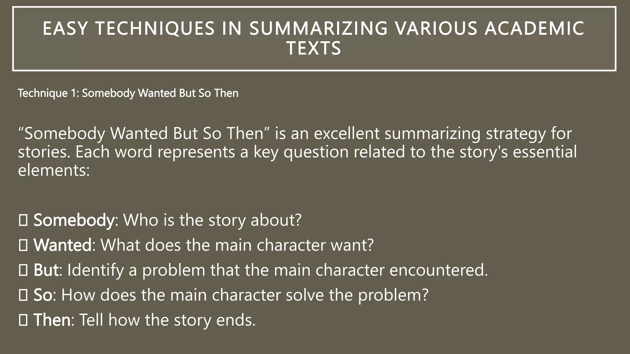 EASY TECHNIQUES IN SUMMARIZING VARIOUS ACADEMIC
TEXTS
Technique 1: Somebody Wanted But So Then
“Somebody Wanted But So Then” is an excellent summarizing strategy for
stories. Each word represents a key question related to the story's essential
elements:
Somebody: Who is the story about?
Wanted: What does the main character want?
But: Identify a problem that the main character encountered.
So: How does the main character solve the problem?
Then: Tell how the story ends.
 