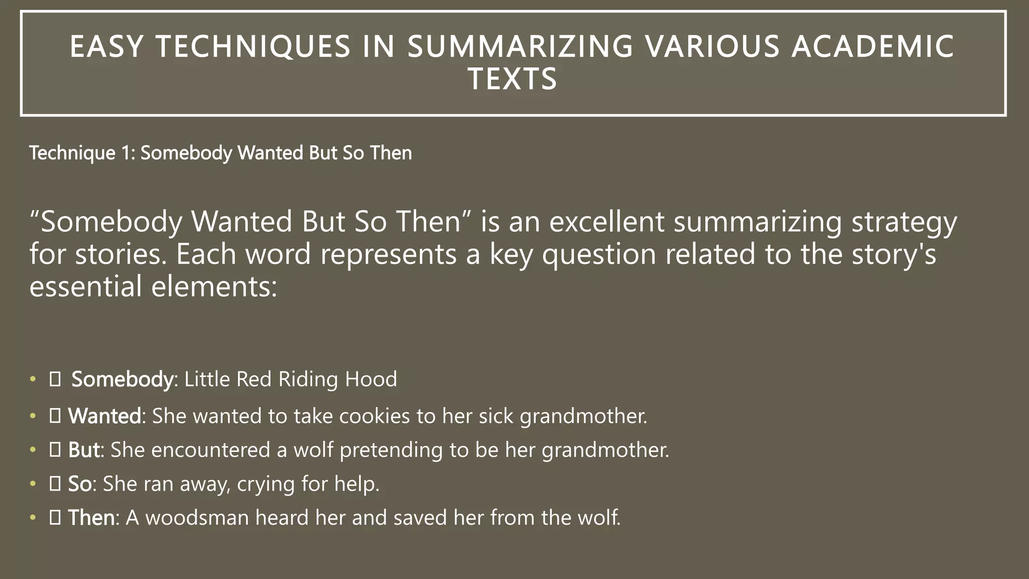 EASY TECHNIQUES IN SUMMARIZING VARIOUS ACADEMIC
TEXTS
Technique 1: Somebody Wanted But So Then
“Somebody Wanted But So Then” is an excellent summarizing strategy
for stories. Each word represents a key question related to the story's
essential elements:
• Somebody: Little Red Riding Hood
• Wanted: She wanted to take cookies to her sick grandmother.
• But: She encountered a wolf pretending to be her grandmother.
• So: She ran away, crying for help.
• Then: A woodsman heard her and saved her from the wolf.
 