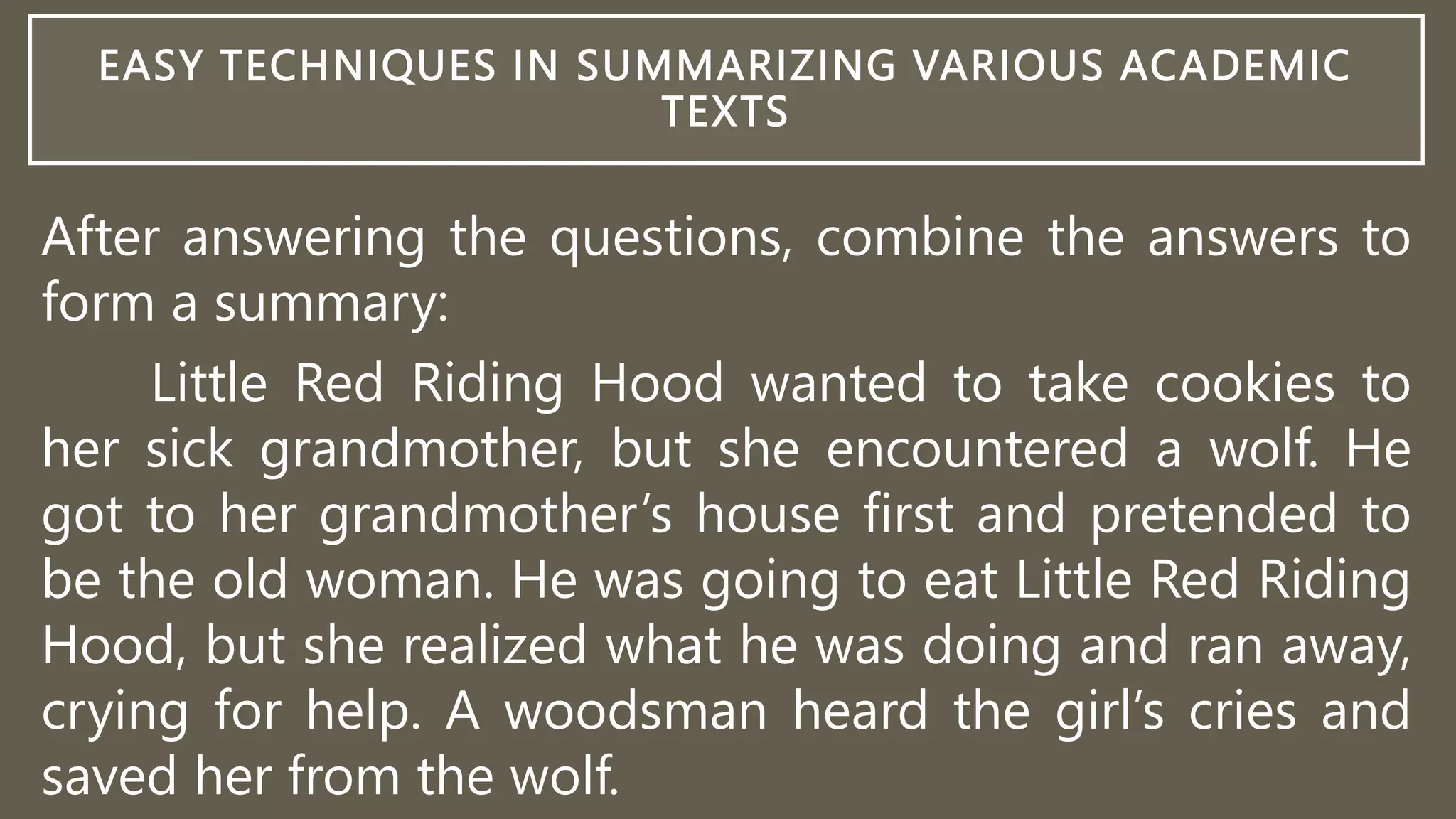 EASY TECHNIQUES IN SUMMARIZING VARIOUS ACADEMIC
TEXTS
After answering the questions, combine the answers to
form a summary:
Little Red Riding Hood wanted to take cookies to
her sick grandmother, but she encountered a wolf. He
got to her grandmother’s house first and pretended to
be the old woman. He was going to eat Little Red Riding
Hood, but she realized what he was doing and ran away,
crying for help. A woodsman heard the girl’s cries and
saved her from the wolf.
 