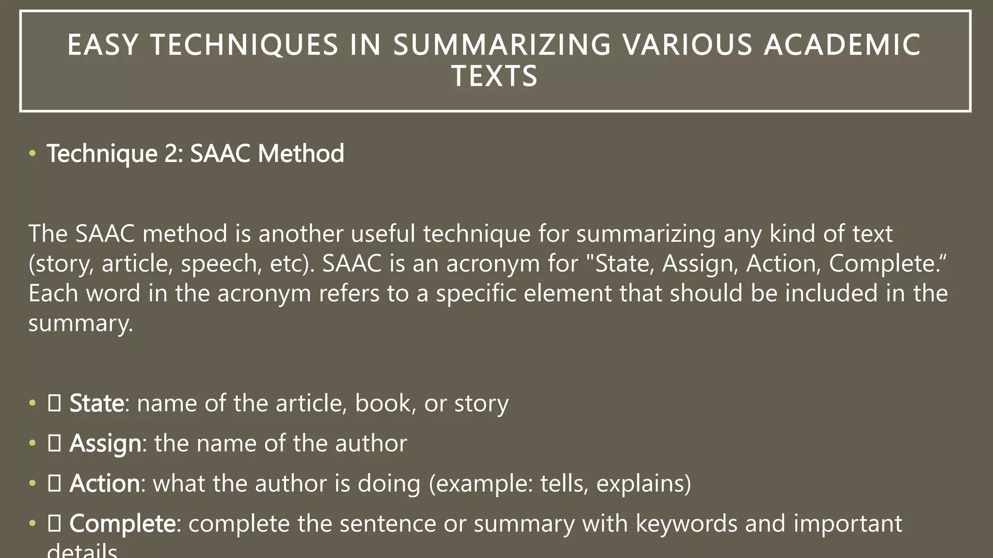 EASY TECHNIQUES IN SUMMARIZING VARIOUS ACADEMIC
TEXTS
• Technique 2: SAAC Method
The SAAC method is another useful technique for summarizing any kind of text
(story, article, speech, etc). SAAC is an acronym for "State, Assign, Action, Complete.“
Each word in the acronym refers to a specific element that should be included in the
summary.
• State: name of the article, book, or story
• Assign: the name of the author
• Action: what the author is doing (example: tells, explains)
• Complete: complete the sentence or summary with keywords and important
 