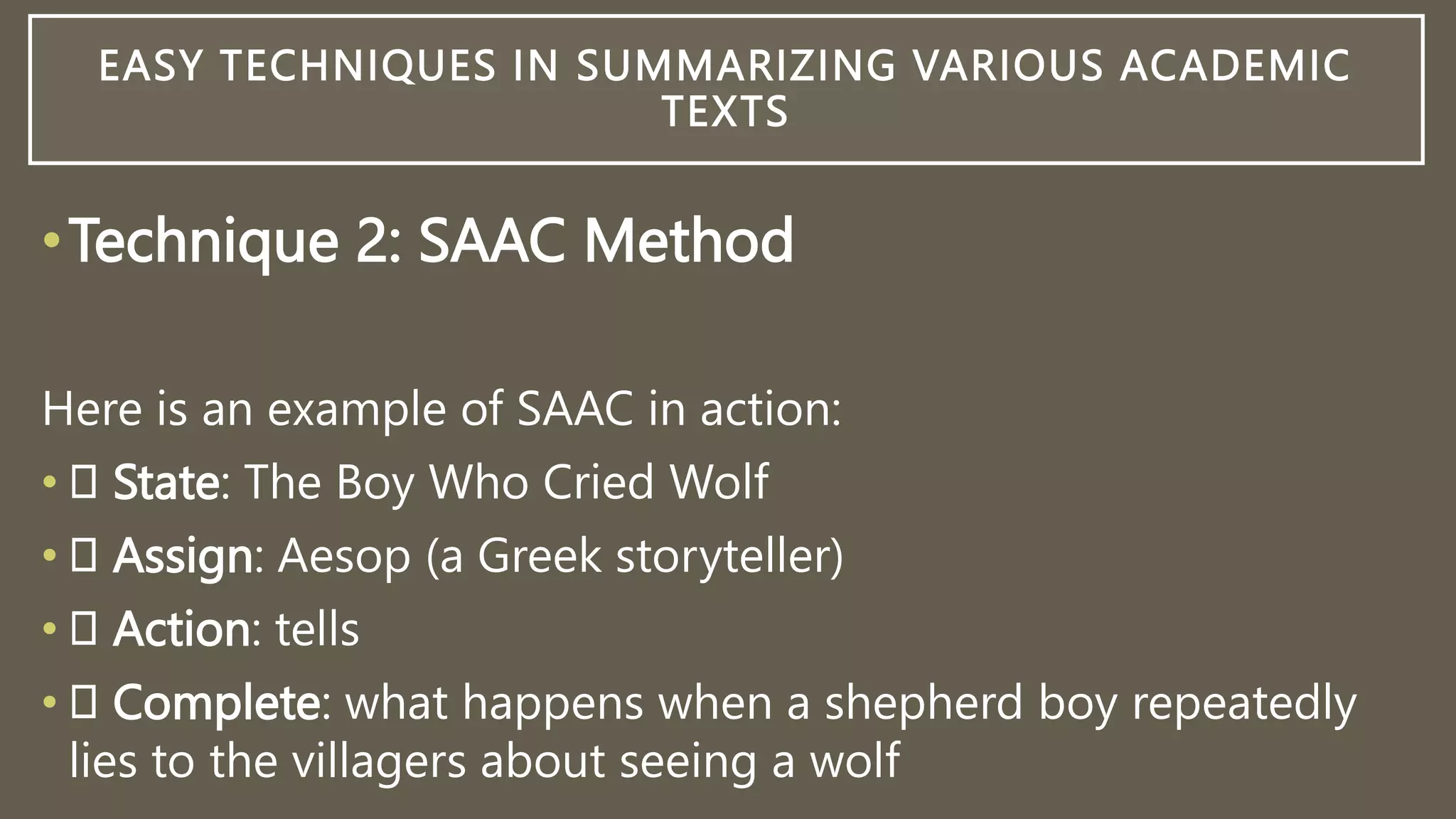 EASY TECHNIQUES IN SUMMARIZING VARIOUS ACADEMIC
TEXTS
•Technique 2: SAAC Method
Here is an example of SAAC in action:
• State: The Boy Who Cried Wolf
• Assign: Aesop (a Greek storyteller)
• Action: tells
• Complete: what happens when a shepherd boy repeatedly
lies to the villagers about seeing a wolf
 