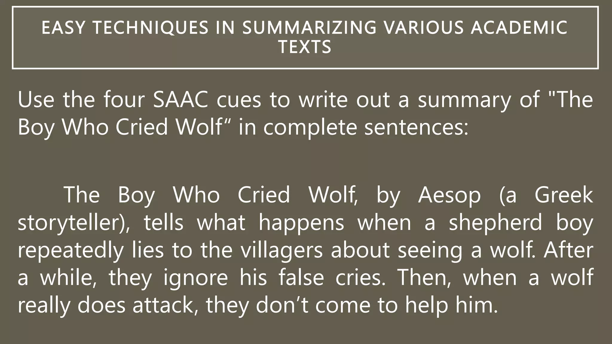 EASY TECHNIQUES IN SUMMARIZING VARIOUS ACADEMIC
TEXTS
Use the four SAAC cues to write out a summary of "The
Boy Who Cried Wolf“ in complete sentences:
The Boy Who Cried Wolf, by Aesop (a Greek
storyteller), tells what happens when a shepherd boy
repeatedly lies to the villagers about seeing a wolf. After
a while, they ignore his false cries. Then, when a wolf
really does attack, they don’t come to help him.
 