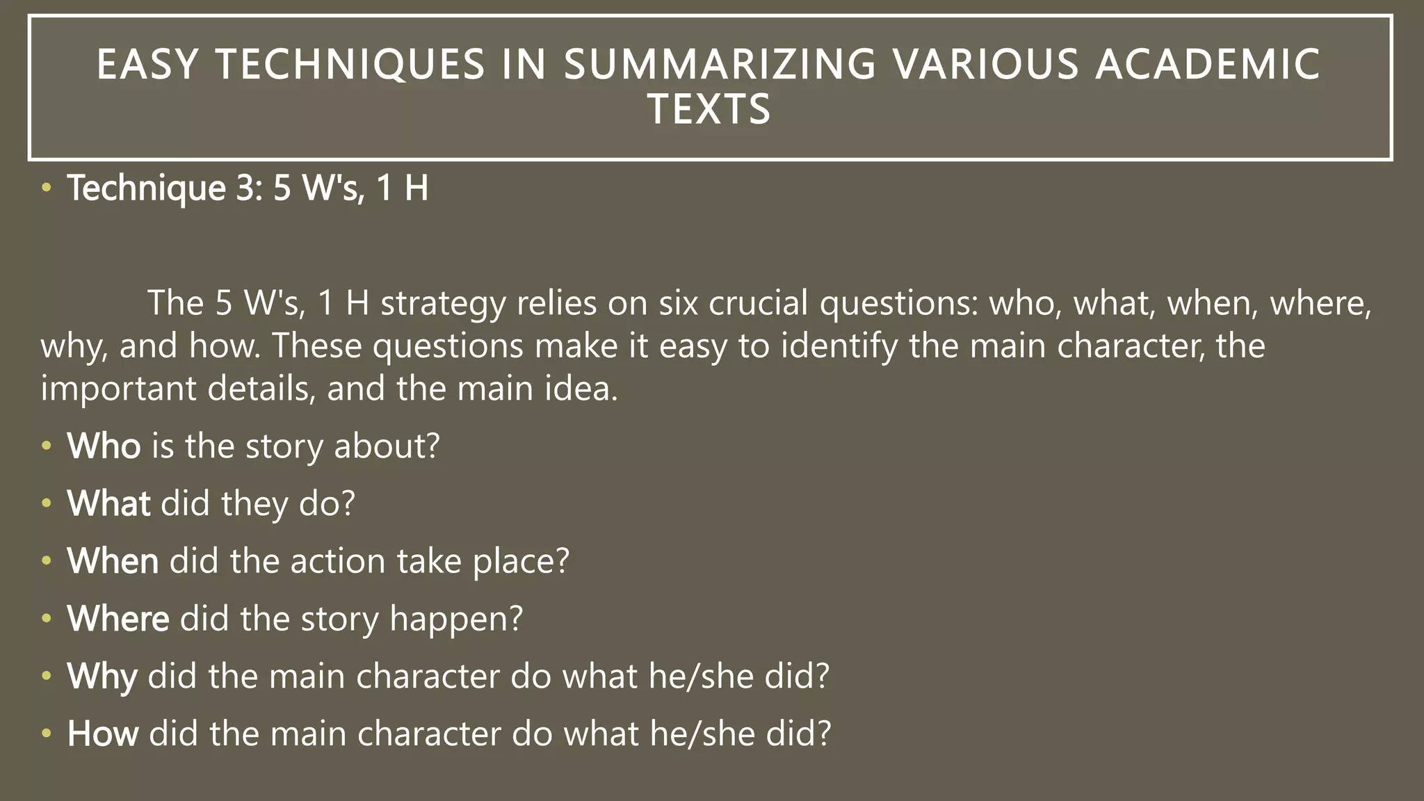 EASY TECHNIQUES IN SUMMARIZING VARIOUS ACADEMIC
TEXTS
• Technique 3: 5 W's, 1 H
The 5 W's, 1 H strategy relies on six crucial questions: who, what, when, where,
why, and how. These questions make it easy to identify the main character, the
important details, and the main idea.
• Who is the story about?
• What did they do?
• When did the action take place?
• Where did the story happen?
• Why did the main character do what he/she did?
• How did the main character do what he/she did?
 