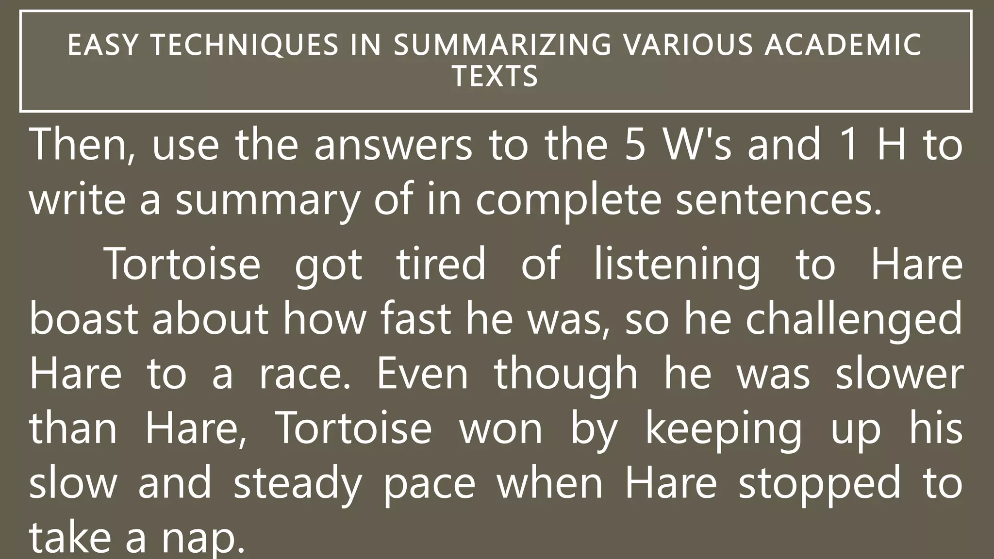 EASY TECHNIQUES IN SUMMARIZING VARIOUS ACADEMIC
TEXTS
Then, use the answers to the 5 W's and 1 H to
write a summary of in complete sentences.
Tortoise got tired of listening to Hare
boast about how fast he was, so he challenged
Hare to a race. Even though he was slower
than Hare, Tortoise won by keeping up his
slow and steady pace when Hare stopped to
take a nap.
 