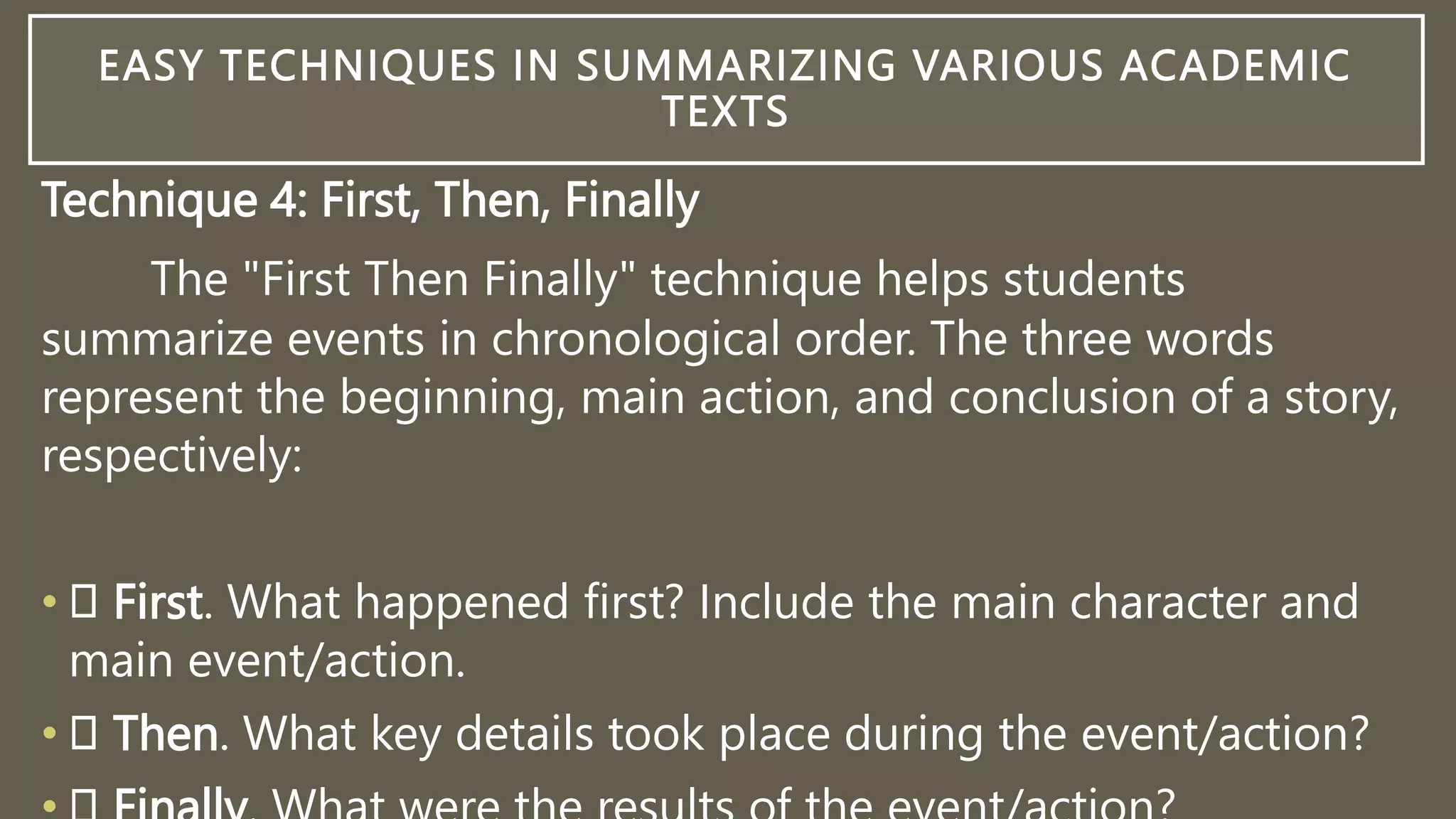 EASY TECHNIQUES IN SUMMARIZING VARIOUS ACADEMIC
TEXTS
Technique 4: First, Then, Finally
The "First Then Finally" technique helps students
summarize events in chronological order. The three words
represent the beginning, main action, and conclusion of a story,
respectively:
• First. What happened first? Include the main character and
main event/action.
• Then. What key details took place during the event/action?
 