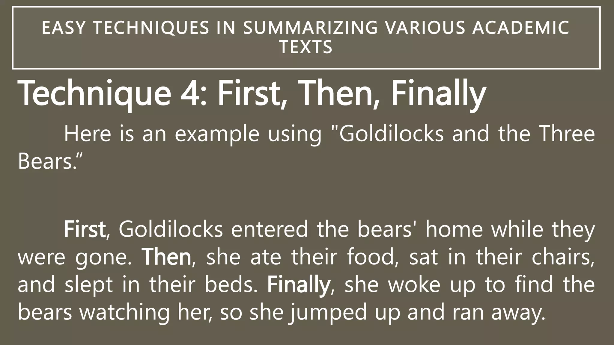 EASY TECHNIQUES IN SUMMARIZING VARIOUS ACADEMIC
TEXTS
Technique 4: First, Then, Finally
Here is an example using "Goldilocks and the Three
Bears.“
First, Goldilocks entered the bears' home while they
were gone. Then, she ate their food, sat in their chairs,
and slept in their beds. Finally, she woke up to find the
bears watching her, so she jumped up and ran away.
 