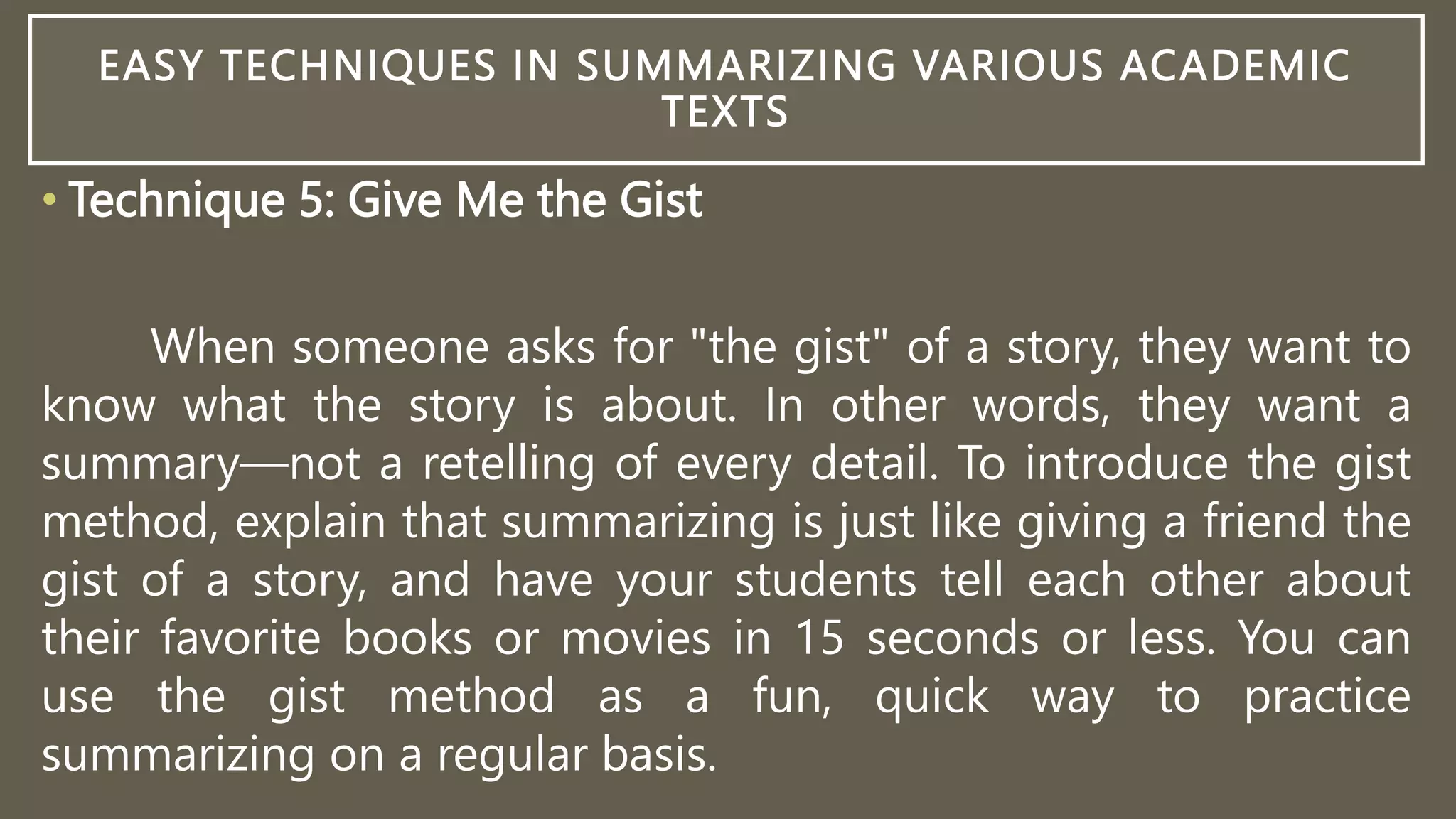 EASY TECHNIQUES IN SUMMARIZING VARIOUS ACADEMIC
TEXTS
• Technique 5: Give Me the Gist
When someone asks for "the gist" of a story, they want to
know what the story is about. In other words, they want a
summary—not a retelling of every detail. To introduce the gist
method, explain that summarizing is just like giving a friend the
gist of a story, and have your students tell each other about
their favorite books or movies in 15 seconds or less. You can
use the gist method as a fun, quick way to practice
summarizing on a regular basis.
 