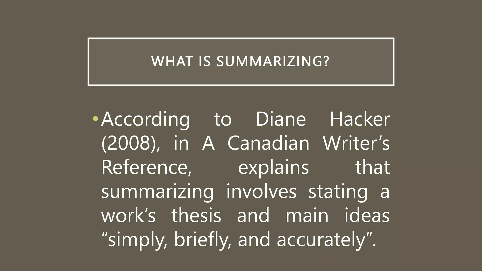 WHAT IS SUMMARIZING?
•According to Diane Hacker
(2008), in A Canadian Writer’s
Reference, explains that
summarizing involves stating a
work’s thesis and main ideas
“simply, briefly, and accurately”.
 