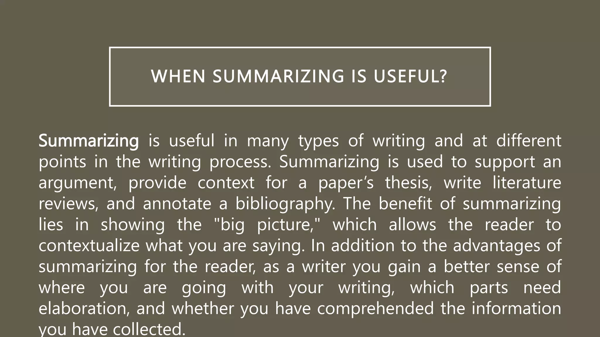 WHEN SUMMARIZING IS USEFUL?
Summarizing is useful in many types of writing and at different
points in the writing process. Summarizing is used to support an
argument, provide context for a paper’s thesis, write literature
reviews, and annotate a bibliography. The benefit of summarizing
lies in showing the "big picture," which allows the reader to
contextualize what you are saying. In addition to the advantages of
summarizing for the reader, as a writer you gain a better sense of
where you are going with your writing, which parts need
elaboration, and whether you have comprehended the information
you have collected.
 