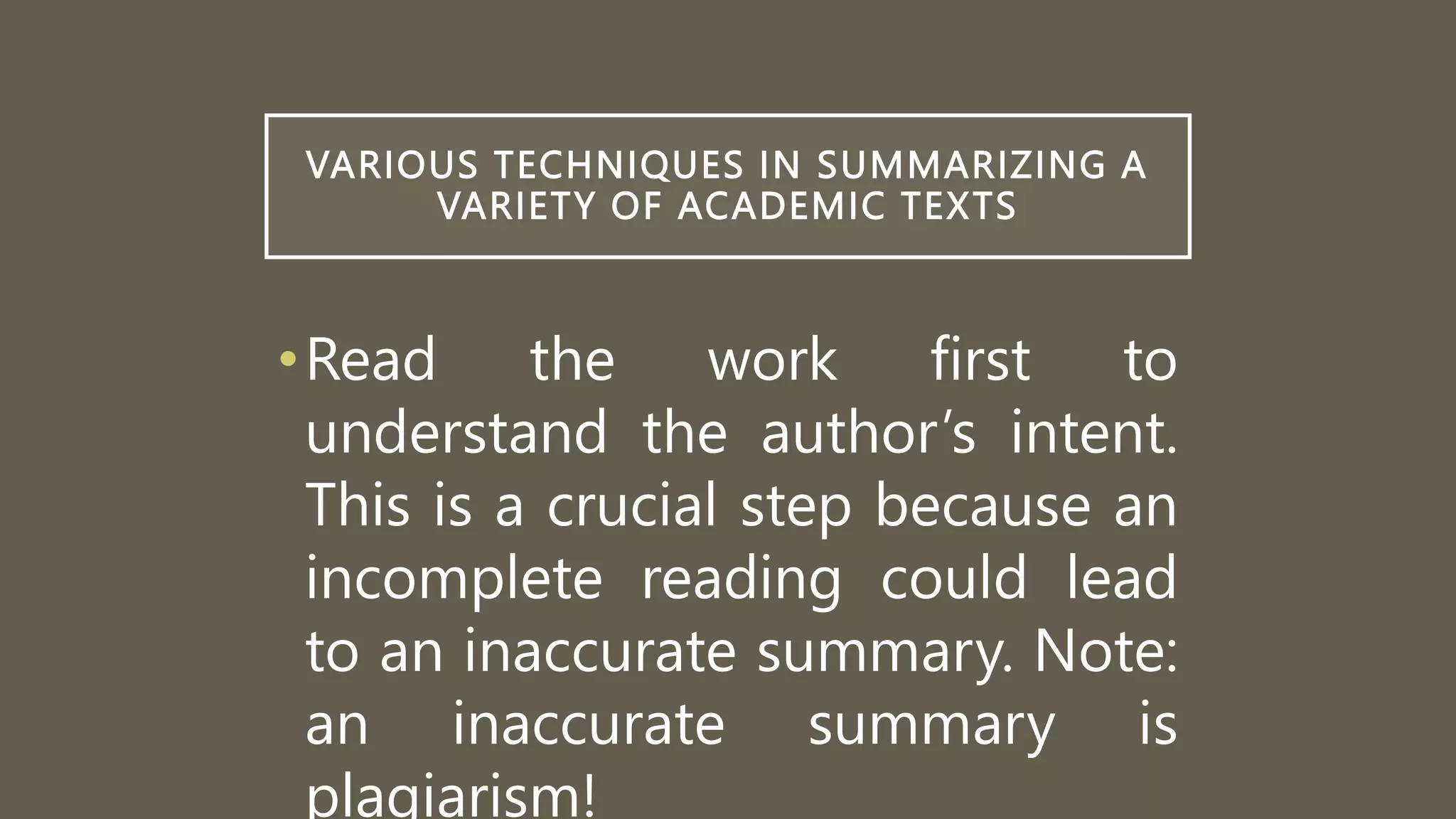 VARIOUS TECHNIQUES IN SUMMARIZING A
VARIETY OF ACADEMIC TEXTS
•Read the work first to
understand the author’s intent.
This is a crucial step because an
incomplete reading could lead
to an inaccurate summary. Note:
an inaccurate summary is
plagiarism!
 