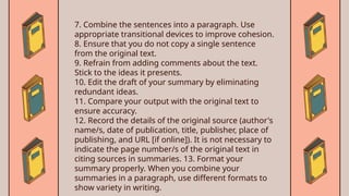 7. Combine the sentences into a paragraph. Use
appropriate transitional devices to improve cohesion.
8. Ensure that you do not copy a single sentence
from the original text.
9. Refrain from adding comments about the text.
Stick to the ideas it presents.
10. Edit the draft of your summary by eliminating
redundant ideas.
11. Compare your output with the original text to
ensure accuracy.
12. Record the details of the original source (author's
name/s, date of publication, title, publisher, place of
publishing, and URL [if online]). It is not necessary to
indicate the page number/s of the original text in
citing sources in summaries. 13. Format your
summary properly. When you combine your
summaries in a paragraph, use different formats to
show variety in writing.
 