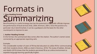 Formats in
Summarizing
1. Idea Heading Format
In this format, the summarized idea comes before the citation.
Example :
Benchmarking is a useful strategy that has the potential to help public officials improve
the performance of local services (Folz, 2004; Ammons, 2001). Once the practice of a
particular city is benchmarked, it can be a guidepost and the basis for the other
counterparts to improve its own.
2. Author Heading Format
In this format, the summarized idea comes after the citation. The author's name's is/are
connected by an appropriate reporting verb.
Example:
The considerable number of users of FB has led educators to utilize FB for communicating
with their students (Grant, 2008; as cited in Donmus, 2010). The study of Kabilan, Ahmad,
and Abidin (2010) shows that the students perceived FB as an online environment to
expedite language learning specifically English.
 
