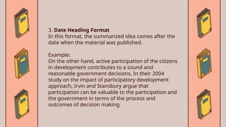 3. Date Heading Format
In this format, the summarized idea comes after the
date when the material was published.
Example:
On the other hand, active participation of the citizens
in development contributes to a sound and
reasonable government decisions. In their 2004
study on the impact of participatory development
approach, Irvin and Stansbury argue that
participation can be valuable to the participation and
the government in terms of the process and
outcomes of decision making
 